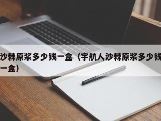 沙棘原浆多少钱一盒（宇航人沙棘原浆多少钱一盒）