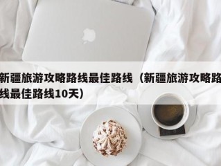 新疆旅游攻略路线最佳路线（新疆旅游攻略路线最佳路线10天）
