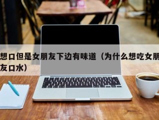 想口但是女朋友下边有味道（为什么想吃女朋友口水）