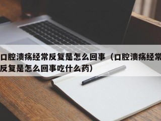 口腔溃疡经常反复是怎么回事（口腔溃疡经常反复是怎么回事吃什么药）