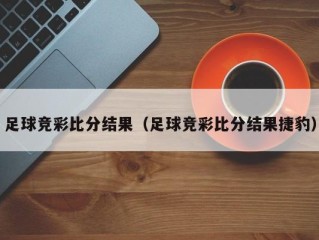 足球竞彩比分结果（足球竞彩比分结果捷豹）