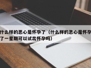 什么样的恶心是怀孕了（什么样的恶心是怀孕了一星期可以试出怀孕吗）