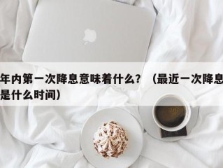 年内第一次降息意味着什么？（最近一次降息是什么时间）