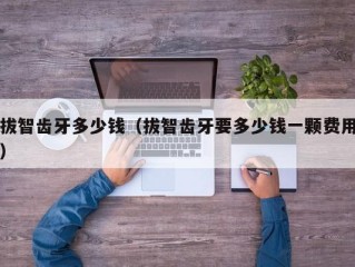拔智齿牙多少钱（拔智齿牙要多少钱一颗费用）
