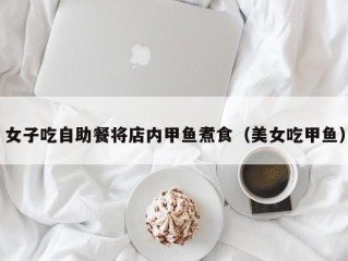 女子吃自助餐将店内甲鱼煮食（美女吃甲鱼）