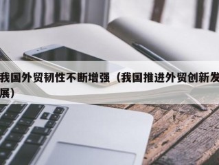 我国外贸韧性不断增强（我国推进外贸创新发展）