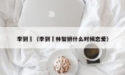 李到晛（李到晛林智妍什么时候恋爱）