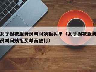 女子因被服务员叫阿姨拒买单（女子因被服务员叫阿姨拒买单而被打）
