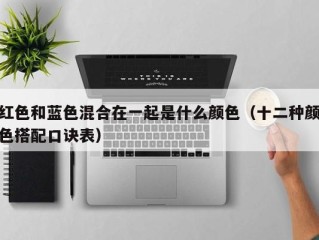 红色和蓝色混合在一起是什么颜色（十二种颜色搭配口诀表）