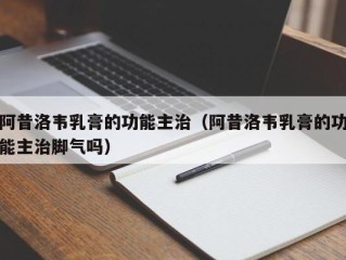 阿昔洛韦乳膏的功能主治（阿昔洛韦乳膏的功能主治脚气吗）