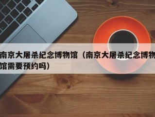 南京大屠杀纪念博物馆（南京大屠杀纪念博物馆需要预约吗）
