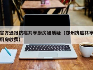 官方通报抗癌共享厨房被质疑（郑州抗癌共享厨房收费）
