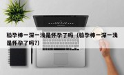验孕棒一深一浅是怀孕了吗（验孕棒一深一浅是怀孕了吗?）