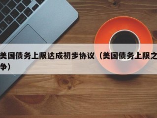 美国债务上限达成初步协议（美国债务上限之争）