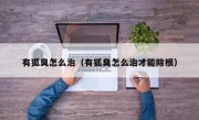 有狐臭怎么治（有狐臭怎么治才能除根）