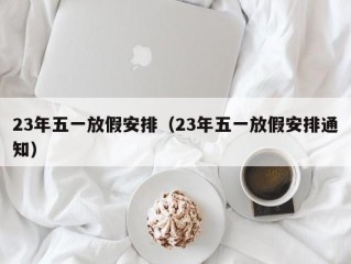 23年五一放假安排（23年五一放假安排通知）