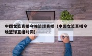 中国女篮直播今晚篮球直播（中国女篮直播今晚篮球直播时间）