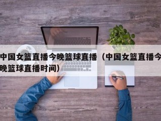 中国女篮直播今晚篮球直播（中国女篮直播今晚篮球直播时间）