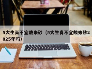 5大生肖不宜戴朱砂（5大生肖不宜戴朱砂2025年吗）
