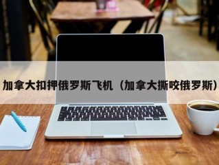加拿大扣押俄罗斯飞机（加拿大撕咬俄罗斯）