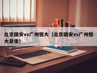北京国安vs广州恒大（北京国安vs广州恒大录像）