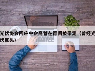 光伏协会回应中企高管在德国被带走（曾经光伏巨头）