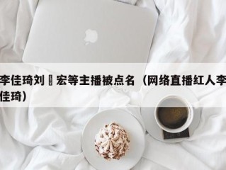 李佳琦刘畊宏等主播被点名（网络直播红人李佳琦）