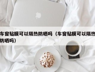 车窗贴膜可以隔热防晒吗（车窗贴膜可以隔热防晒吗）