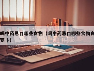 喝中药忌口哪些食物（喝中药忌口哪些食物白萝卜）