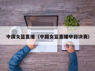 中国女篮直播（中国女篮直播中日决赛）