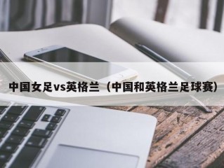 中国女足vs英格兰（中国和英格兰足球赛）