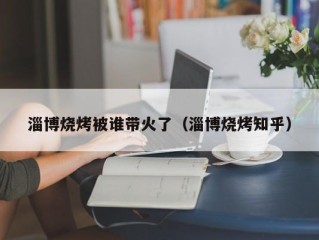 淄博烧烤被谁带火了（淄博烧烤知乎）