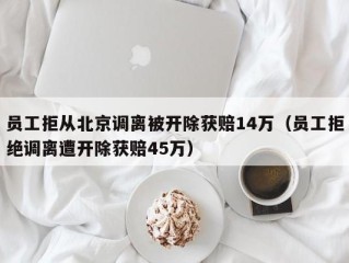 员工拒从北京调离被开除获赔14万（员工拒绝调离遭开除获赔45万）