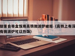 旅客自带盒饭用高铁微波炉被拒（高铁上有没有微波炉可以热饭）