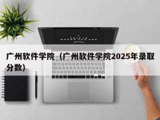 广州软件学院（广州软件学院2025年录取分数）